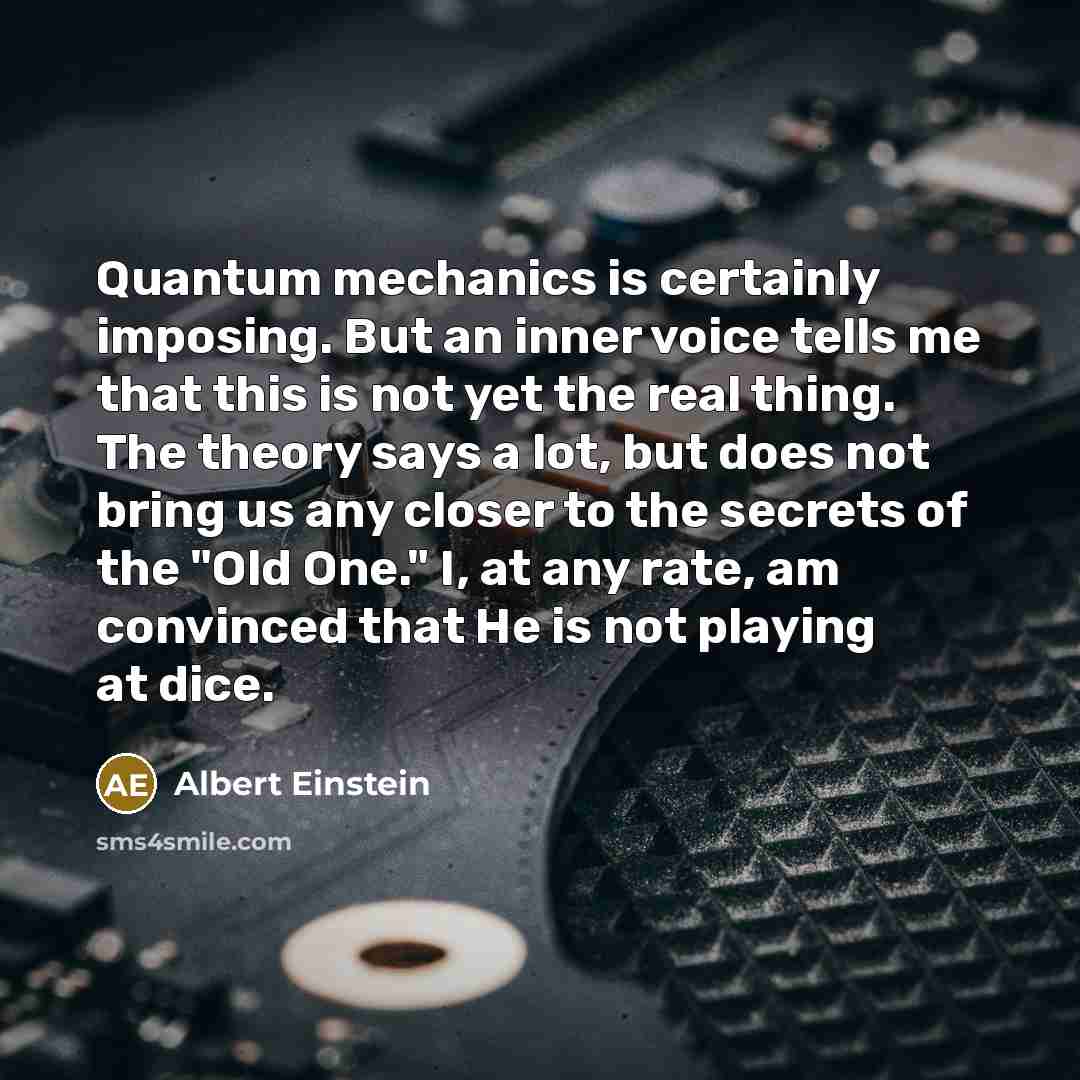“Quantum mechanics is certainly imposing. But an inner voice tells me that this is not yet the real thing. The theory says a lot, but does not bring us any closer to the secrets of the "Old One." I, at any rate, am convinced that He is not playing at dice.” quote by Albert Einstein