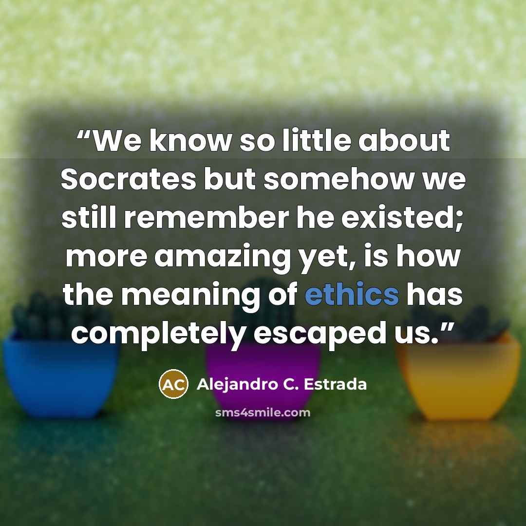 “We know so little about Socrates but somehow we still remember he existed; more amazing yet, is how the meaning of ethics has completely escaped us.” quote by Alejandro C. Estrada