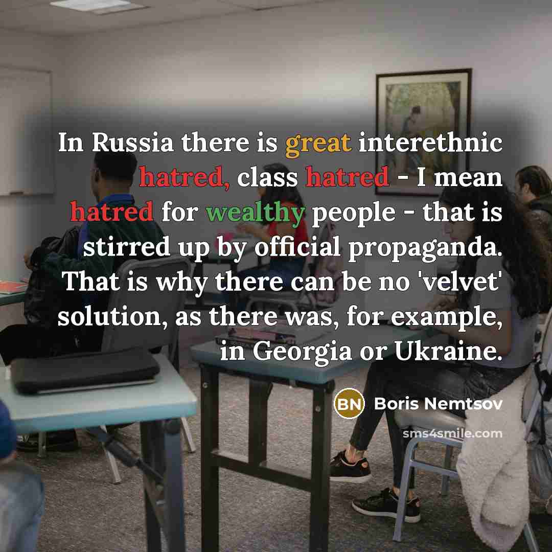 “In Russia there is great interethnic hatred, class hatred - I mean hatred for wealthy people - that is stirred up by official propaganda. That is why there can be no 'velvet' solution, as there was, for example, in Georgia or Ukraine.” quote by Boris Nemtsov