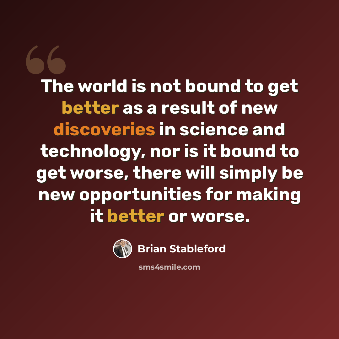 “The world is not bound to get better as a result of new discoveries in science and technology, nor is it bound to get worse, there will simply be new opportunities for making it better or worse.” quote by Brian Stableford