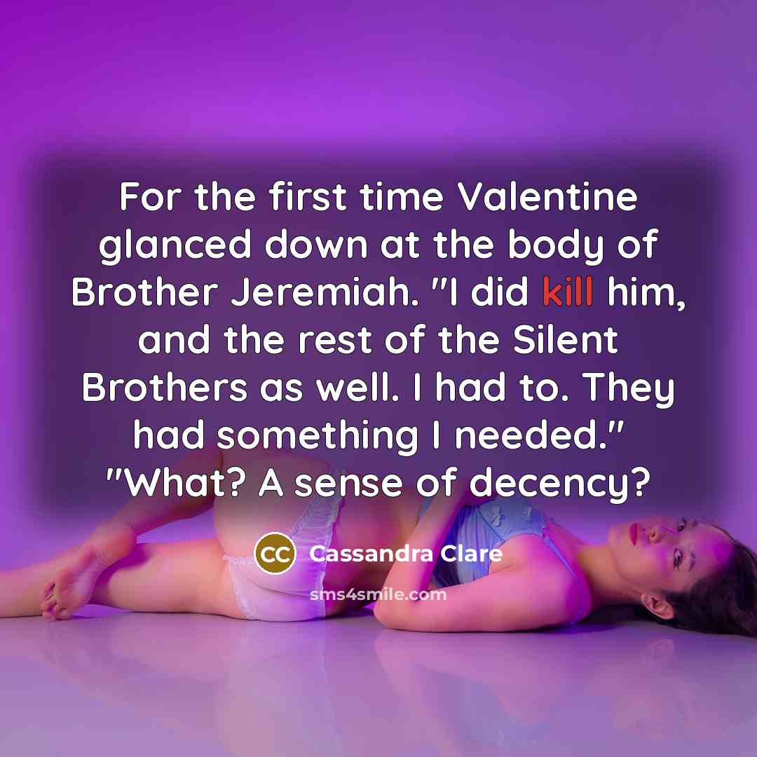 “For the first time Valentine glanced down at the body of Brother Jeremiah. "I did kill him, and the rest of the Silent Brothers as well. I had to. They had something I needed." "What? A sense of decency?” quote by Cassandra Clare