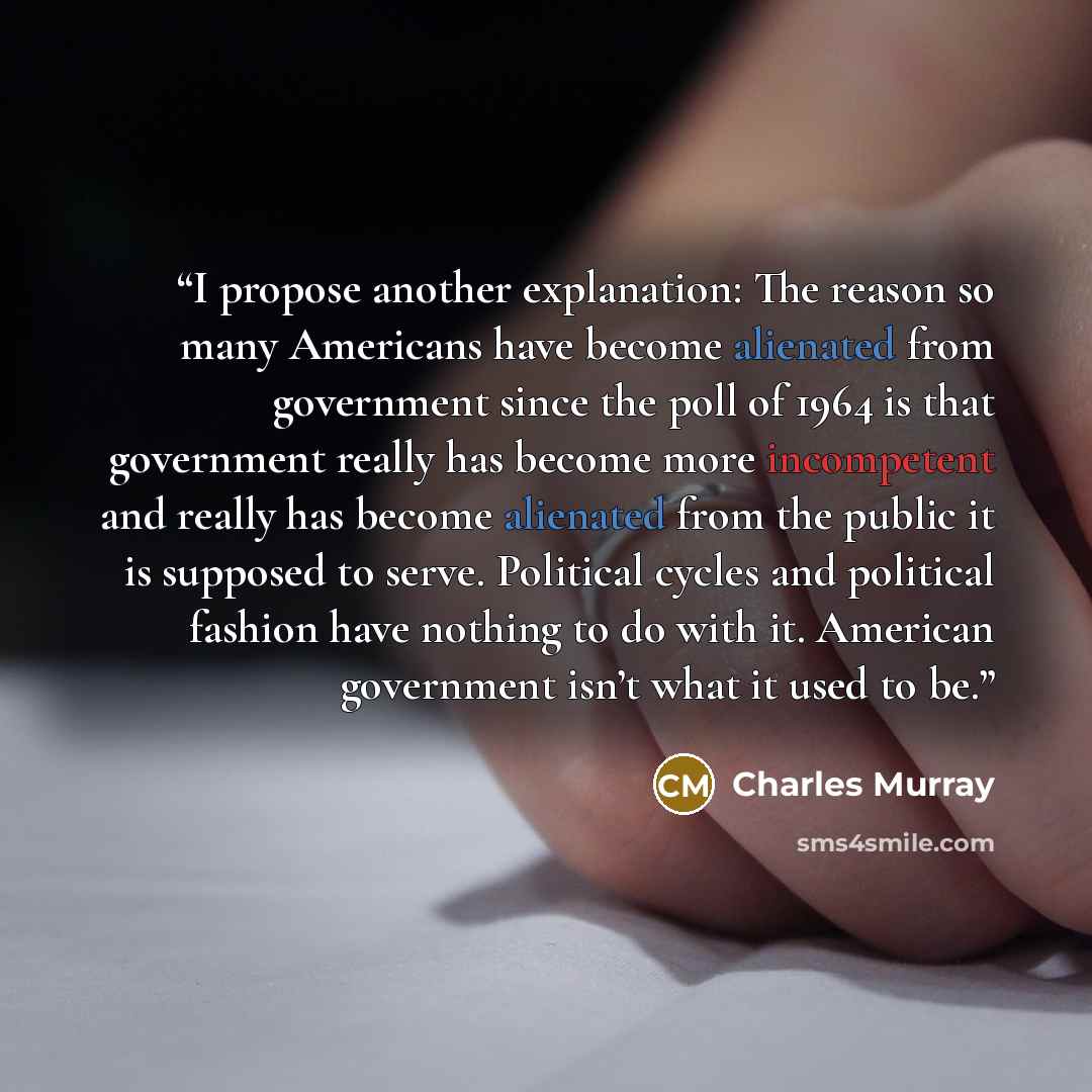 “I propose another explanation: The reason so many Americans have become alienated from government since the poll of 1964 is that government really has become more incompetent and really has become alienated from the public it is supposed to serve. Political cycles and political fashion have…” quote by Charles Murray