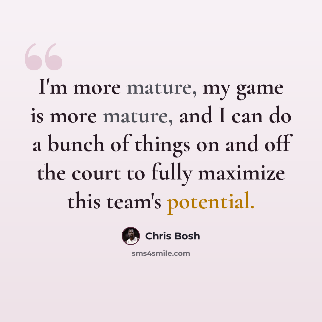 “I'm more mature, my game is more mature, and I can do a bunch of things on and off the court to fully maximize this team's potential.” quote by Chris Bosh