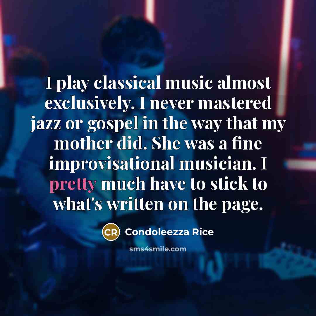 “I play classical music almost exclusively. I never mastered jazz or gospel in the way that my mother did. She was a fine improvisational musician. I pretty much have to stick to what's written on the page.” quote by Condoleezza Rice