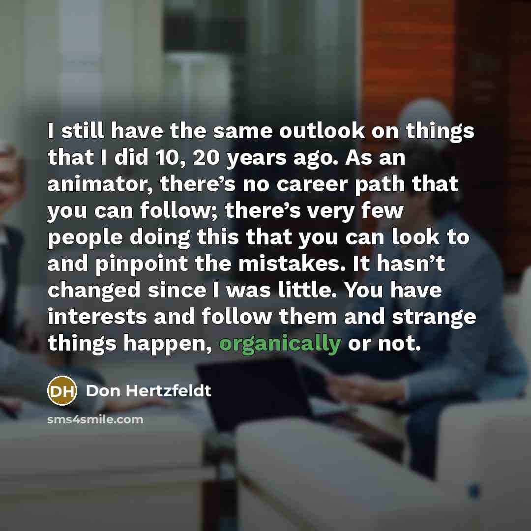 “I still have the same outlook on things that I did 10, 20 years ago. As an animator, there’s no career path that you can follow; there’s very few people doing this that you can look to and pinpoint the mistakes. It hasn’t changed since I was little. You have interests and follow them and strange…” quote by Don Hertzfeldt