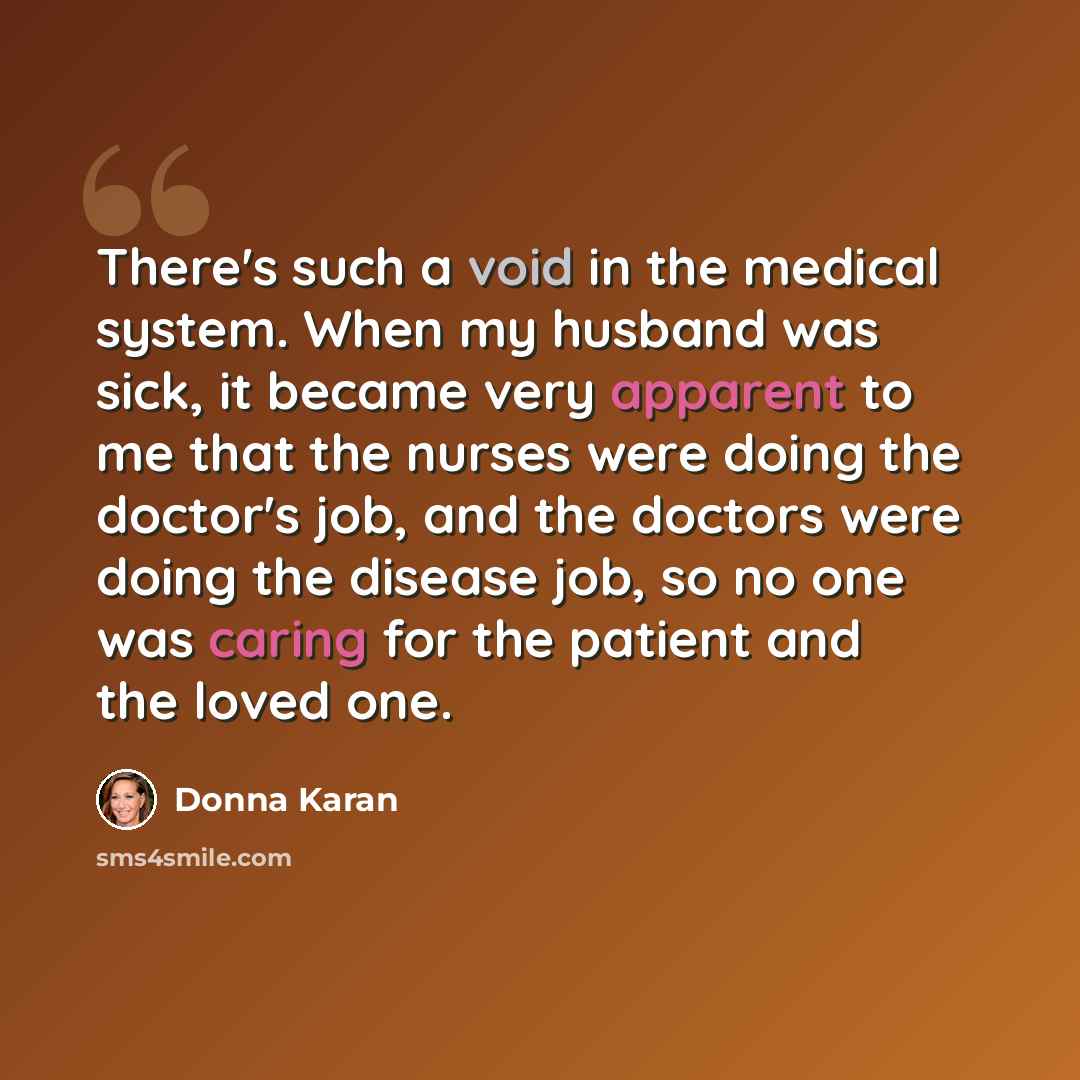 “There's such a void in the medical system. When my husband was sick, it became very apparent to me that the nurses were doing the doctor's job, and the doctors were doing the disease job, so no one was caring for the patient and the loved one.” quote by Donna Karan
