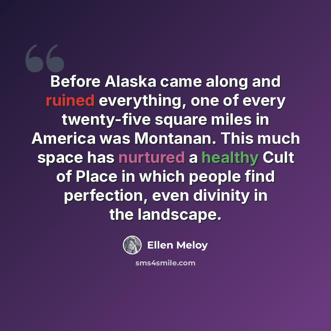 “Before Alaska came along and ruined everything, one of every twenty-five square miles in America was Montanan. This much space has nurtured a healthy Cult of Place in which people find perfection, even divinity in the landscape.” quote by Ellen Meloy