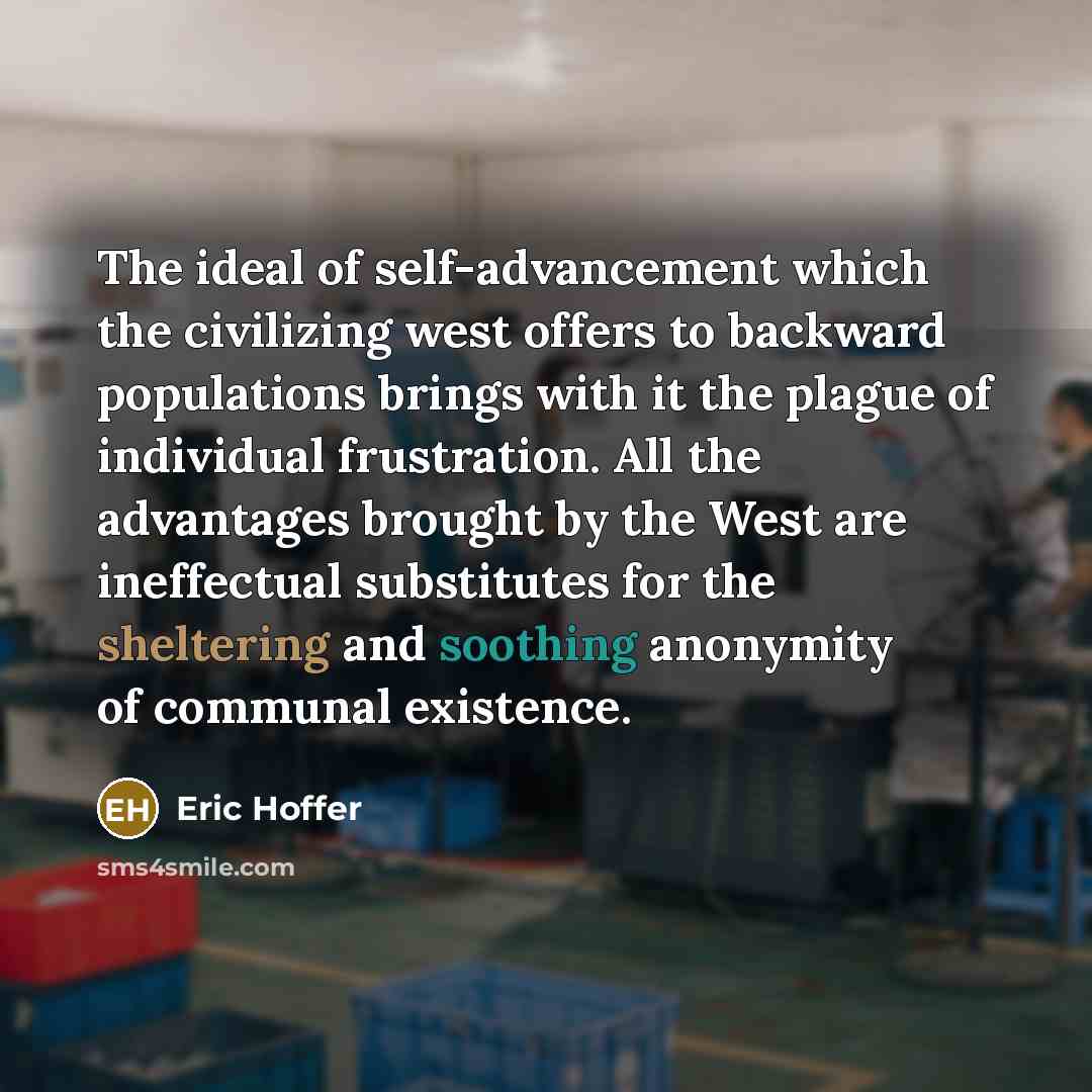 “The ideal of self-advancement which the civilizing west offers to backward populations brings with it the plague of individual frustration. All the advantages brought by the West are ineffectual substitutes for the sheltering and soothing anonymity of communal existence.” quote by Eric Hoffer