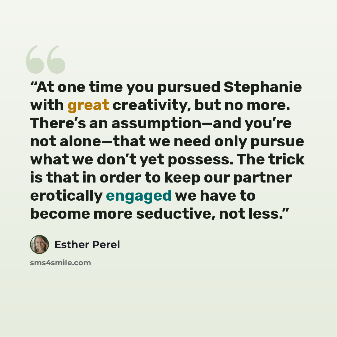 “At one time you pursued Stephanie with great creativity, but no more. There’s an assumption—and you’re not alone—that we need only pursue what we don’t yet possess. The trick is that in order to keep our partner erotically engaged we have to become more seductive, not less.” quote by Esther Perel