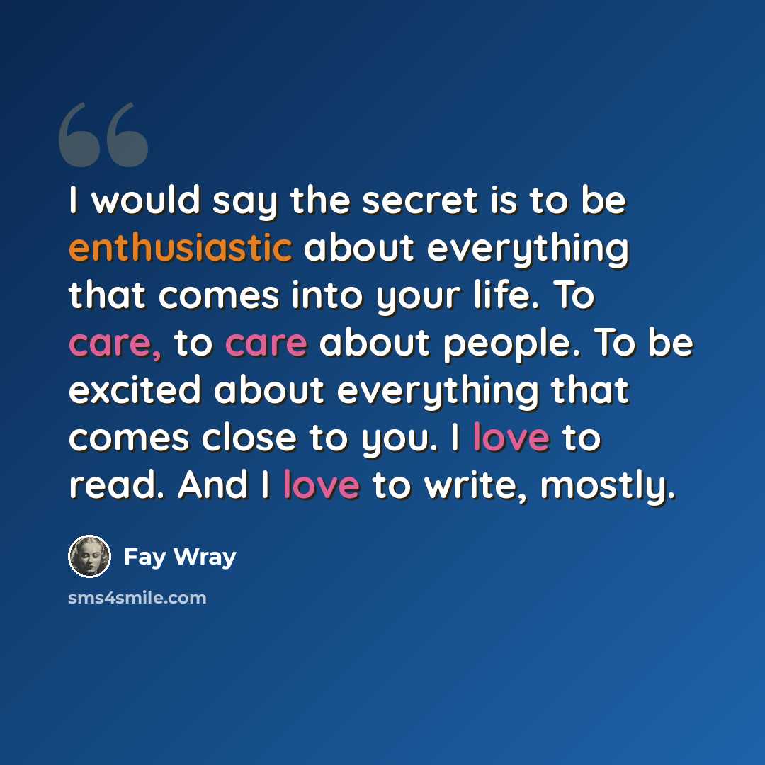 “I would say the secret is to be enthusiastic about everything that comes into your life. To care, to care about people. To be excited about everything that comes close to you. I love to read. And I love to write, mostly.” quote by Fay Wray