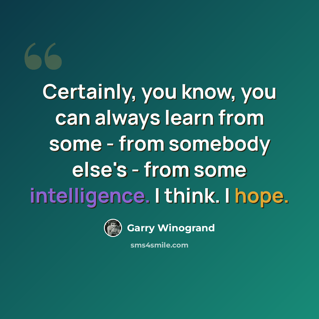 “Certainly, you know, you can always learn from some - from somebody else's - from some intelligence. I think. I hope.” quote by Garry Winogrand