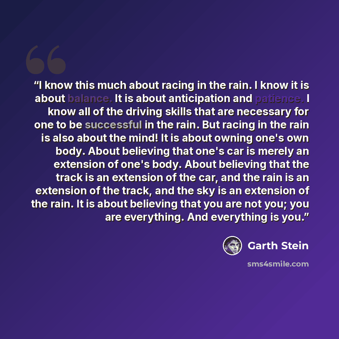 “I know this much about racing in the rain. I know it is about balance. It is about anticipation and patience. I know all of the driving skills that are necessary for one to be successful in the rain. But racing in the rain is also about the mind! It is about owning one's own body. About believing…” quote by Garth Stein
