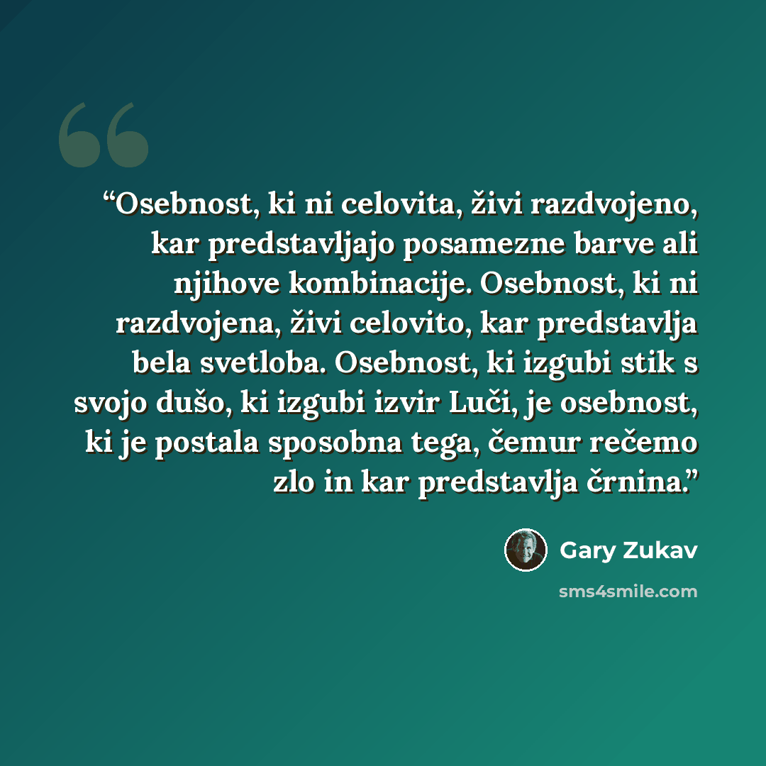 “Osebnost, ki ni celovita, živi razdvojeno, kar predstavljajo posamezne barve ali njihove kombinacije. Osebnost, ki ni razdvojena, živi celovito, kar predstavlja bela svetloba. Osebnost, ki izgubi stik s svojo dušo, ki izgubi izvir Luči, je osebnost, ki je postala sposobna tega, čemur rečemo zlo in…” quote by Gary Zukav