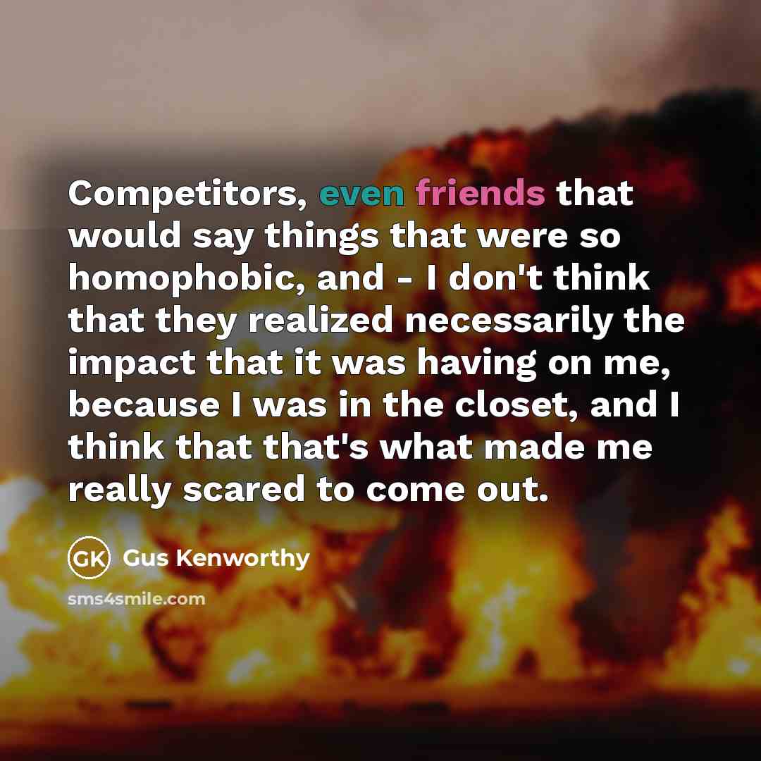 “Competitors, even friends that would say things that were so homophobic, and - I don't think that they realized necessarily the impact that it was having on me, because I was in the closet, and I think that that's what made me really scared to come out.” quote by Gus Kenworthy