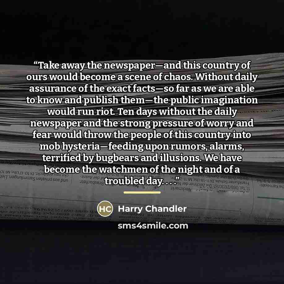 “Take away the newspaper—and this country of ours would become a scene of chaos. Without daily assurance of the exact facts—so far as we are able to know and publish them—the public imagination would run riot. Ten days without the daily newspaper and the strong pressure of worry and fear would…” quote by Harry Chandler