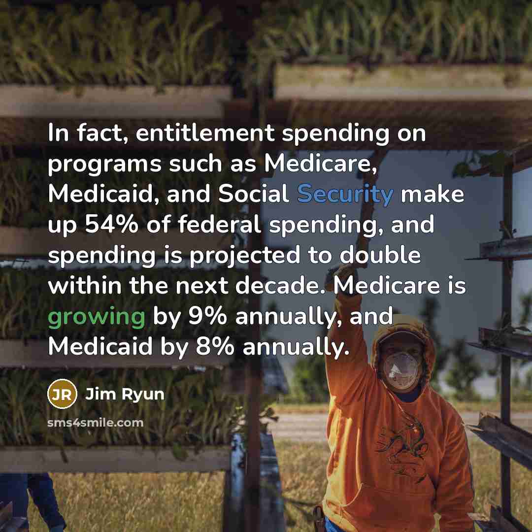 “In fact, entitlement spending on programs such as Medicare, Medicaid, and Social Security make up 54% of federal spending, and spending is projected to double within the next decade. Medicare is growing by 9% annually, and Medicaid by 8% annually.” quote by Jim Ryun