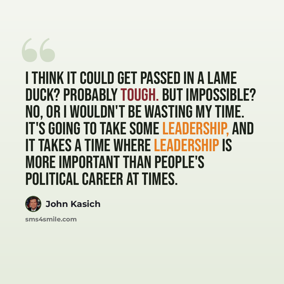 “I think it could get passed in a lame duck? Probably tough. But impossible? No, or I wouldn't be wasting my time. It's going to take some leadership, and it takes a time where leadership is more important than people's political career at times.” quote by John Kasich