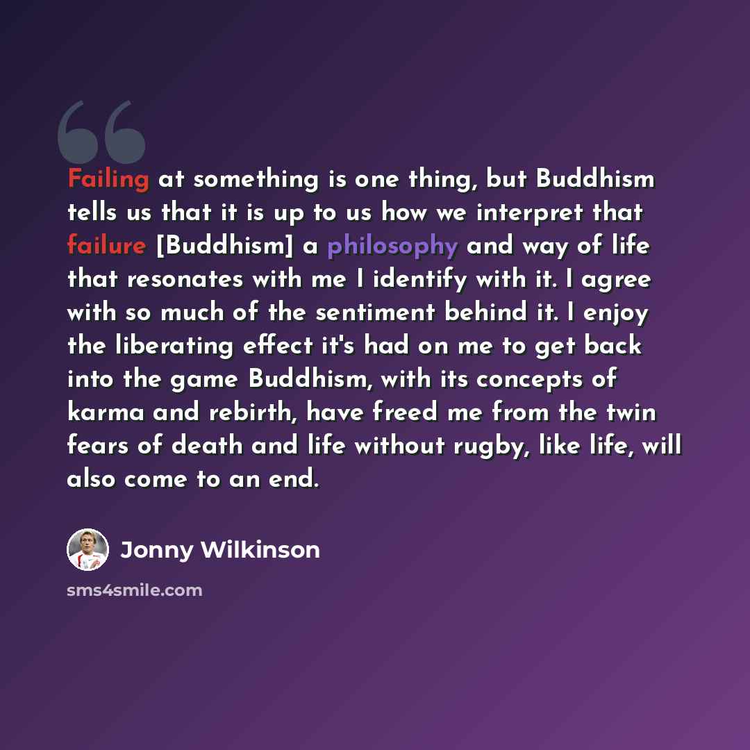 “Failing at something is one thing, but Buddhism tells us that it is up to us how we interpret that failure [Buddhism] a philosophy and way of life that resonates with me I identify with it. I agree with so much of the sentiment behind it. I enjoy the liberating effect it's had on me to get back…” quote by Jonny Wilkinson