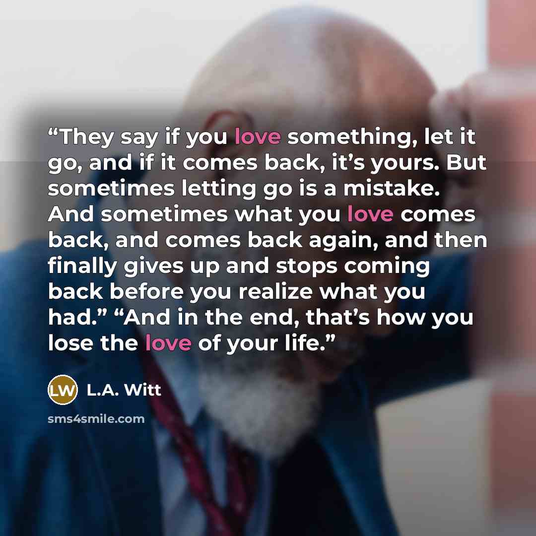“They say if you love something, let it go, and if it comes back, it’s yours. But sometimes letting go is a mistake. And sometimes what you love comes back, and comes back again, and then finally gives up and stops coming back before you realize what you had.” “And in the end, that’s how you lose…” quote by L.A. Witt