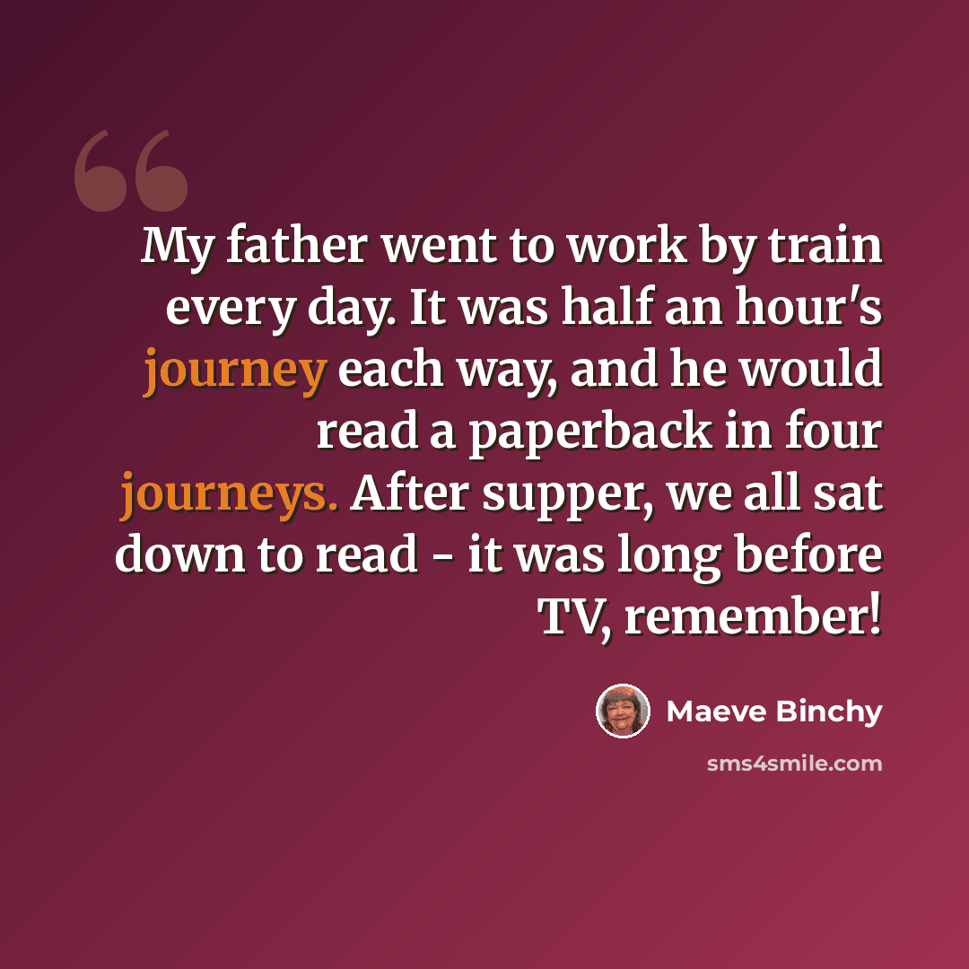 “My father went to work by train every day. It was half an hour's journey each way, and he would read a paperback in four journeys. After supper, we all sat down to read - it was long before TV, remember!” quote by Maeve Binchy