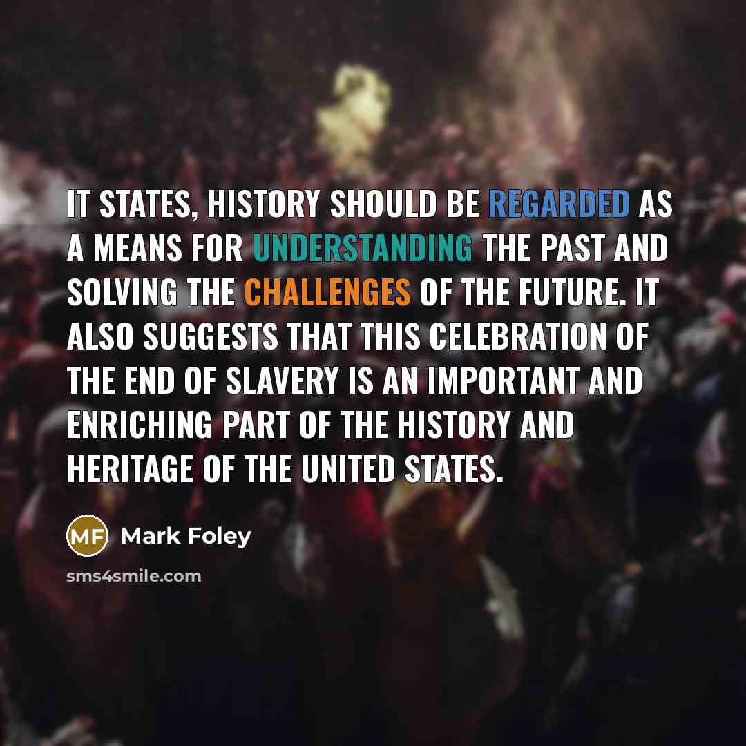 “It states, History should be regarded as a means for understanding the past and solving the challenges of the future. It also suggests that this celebration of the end of slavery is an important and enriching part of the history and heritage of the United States.” quote by Mark Foley