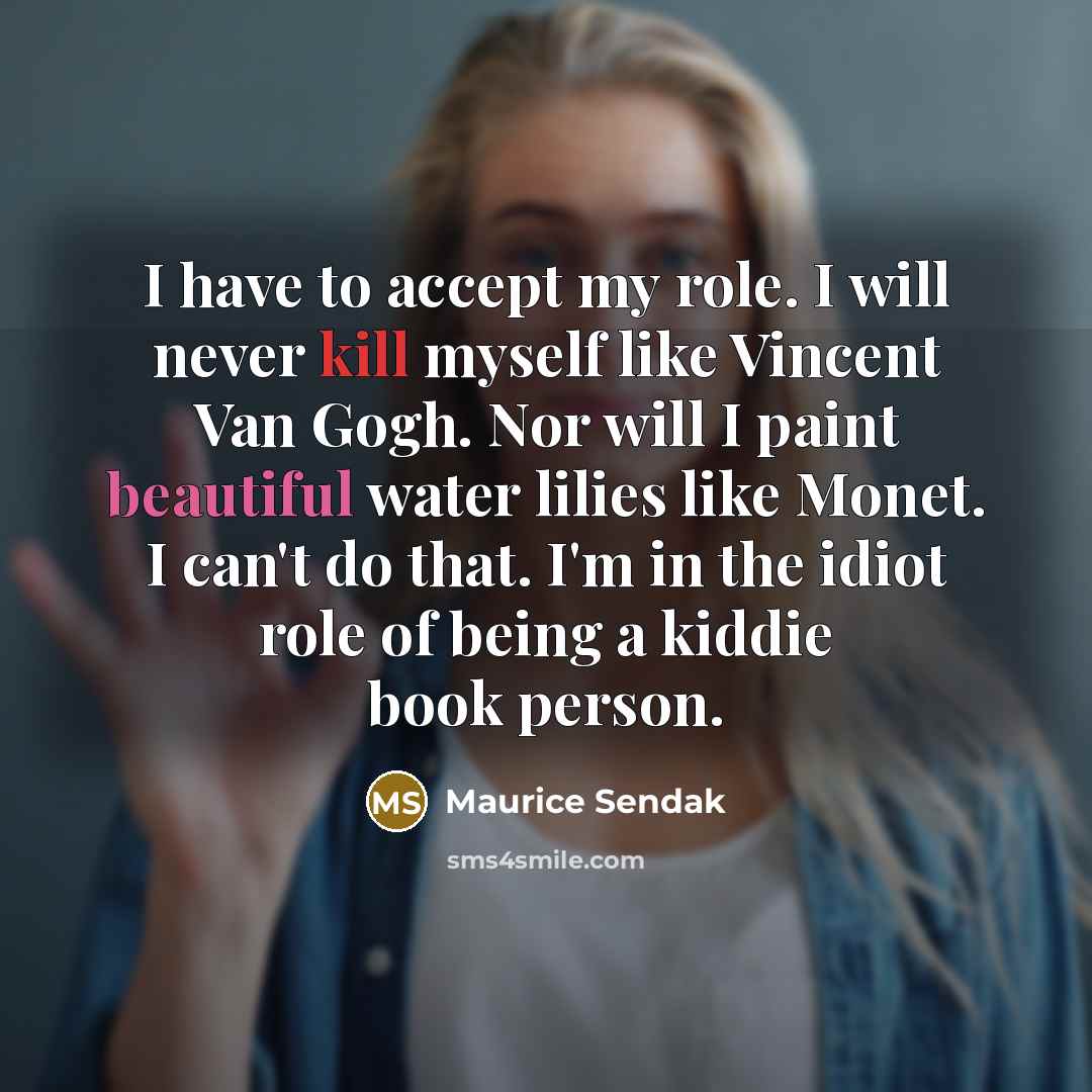 “I have to accept my role. I will never kill myself like Vincent Van Gogh. Nor will I paint beautiful water lilies like Monet. I can't do that. I'm in the idiot role of being a kiddie book person.” quote by Maurice Sendak