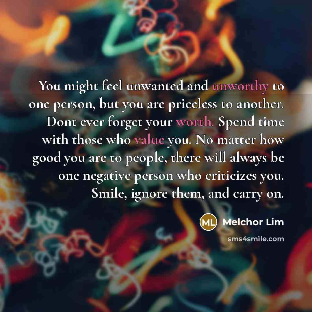 “You might feel unwanted and unworthy to one person, but you are priceless to another. Dont ever forget your worth. Spend time with those who value you. No matter how good you are to people, there will always be one negative person who criticizes you. Smile, ignore them, and carry on.” quote by Melchor Lim