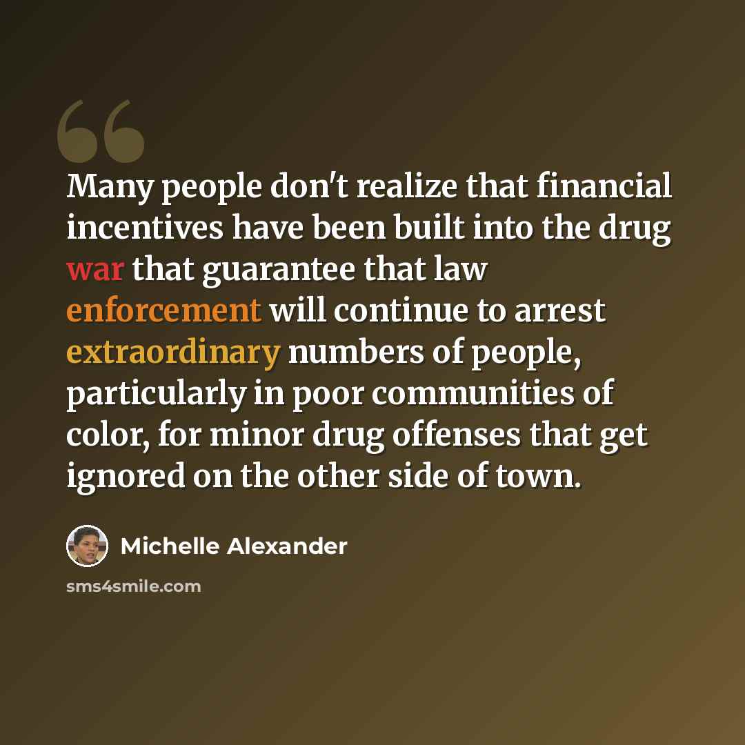 “Many people don't realize that financial incentives have been built into the drug war that guarantee that law enforcement will continue to arrest extraordinary numbers of people, particularly in poor communities of color, for minor drug offenses that get ignored on the other side of town.” quote by Michelle Alexander