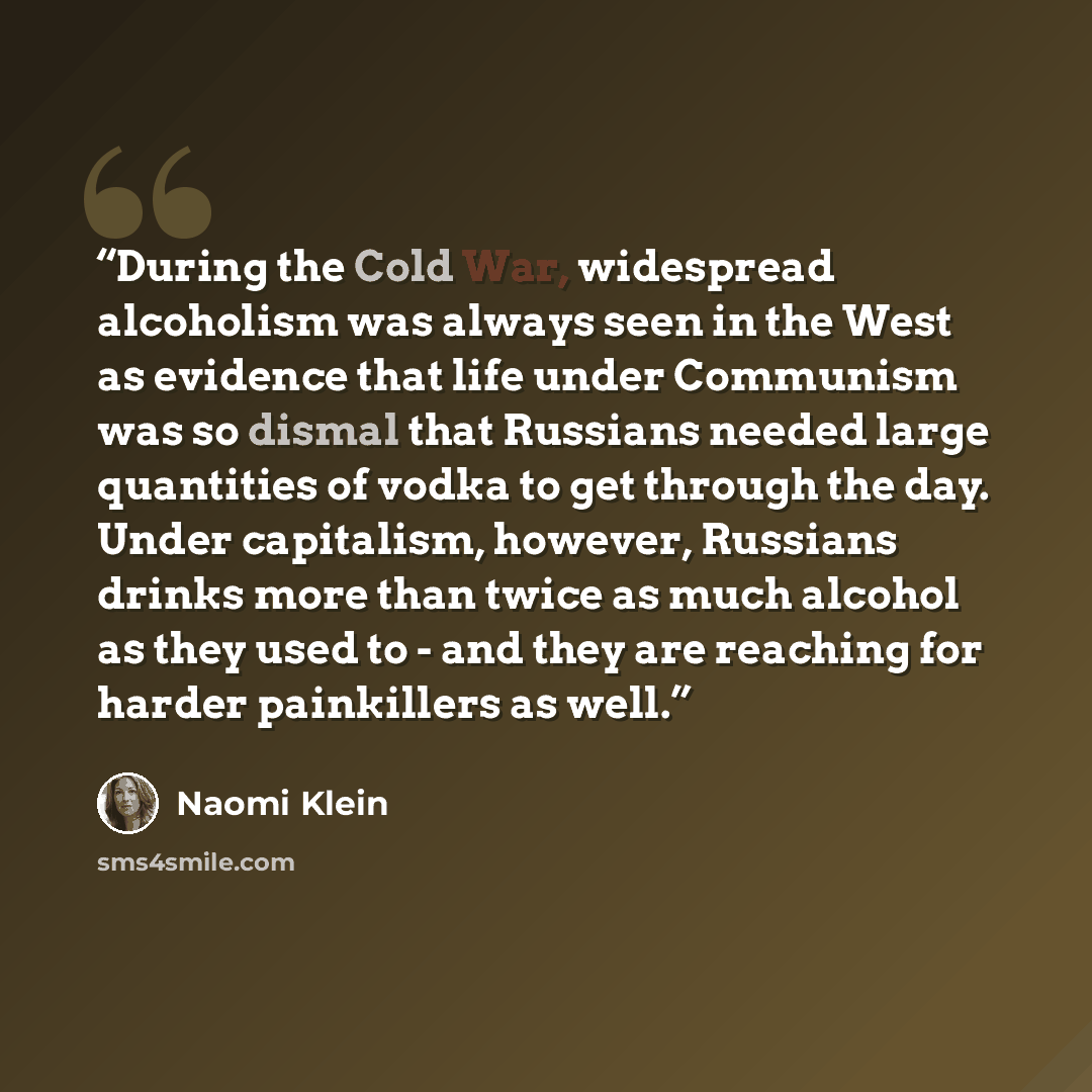 “During the Cold War, widespread alcoholism was always seen in the West as evidence that life under Communism was so dismal that Russians needed large quantities of vodka to get through the day. Under capitalism, however, Russians drinks more than twice as much alcohol as they used to - and they…” quote by Naomi Klein