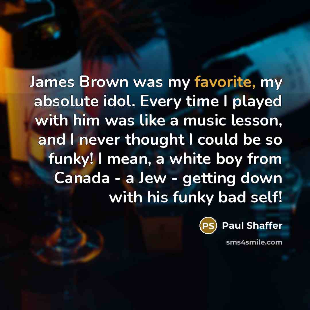 “James Brown was my favorite, my absolute idol. Every time I played with him was like a music lesson, and I never thought I could be so funky! I mean, a white boy from Canada - a Jew - getting down with his funky bad self!” quote by Paul Shaffer