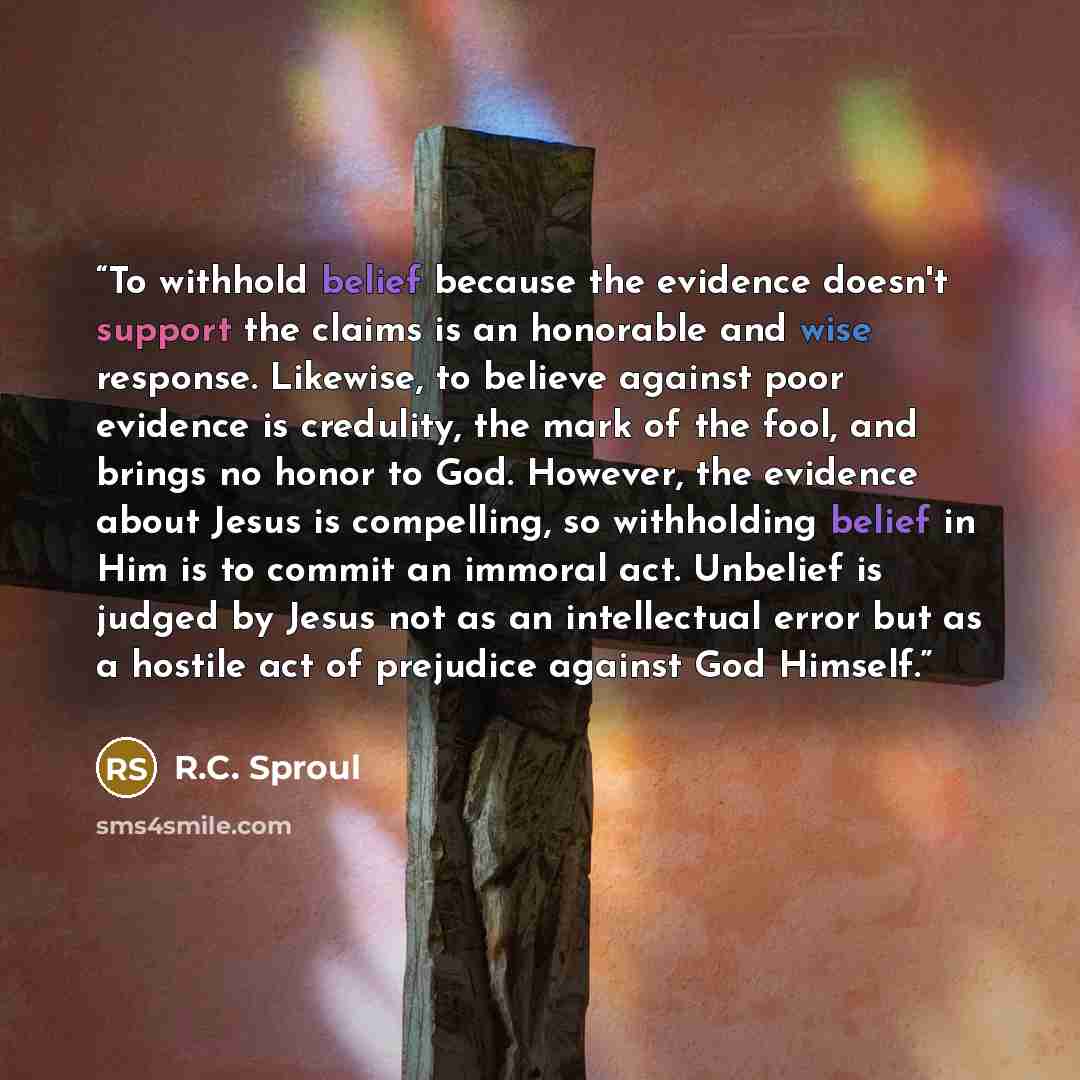 “To withhold belief because the evidence doesn't support the claims is an honorable and wise response. Likewise, to believe against poor evidence is credulity, the mark of the fool, and brings no honor to God. However, the evidence about Jesus is compelling, so withholding belief in Him is to…” quote by R.C. Sproul