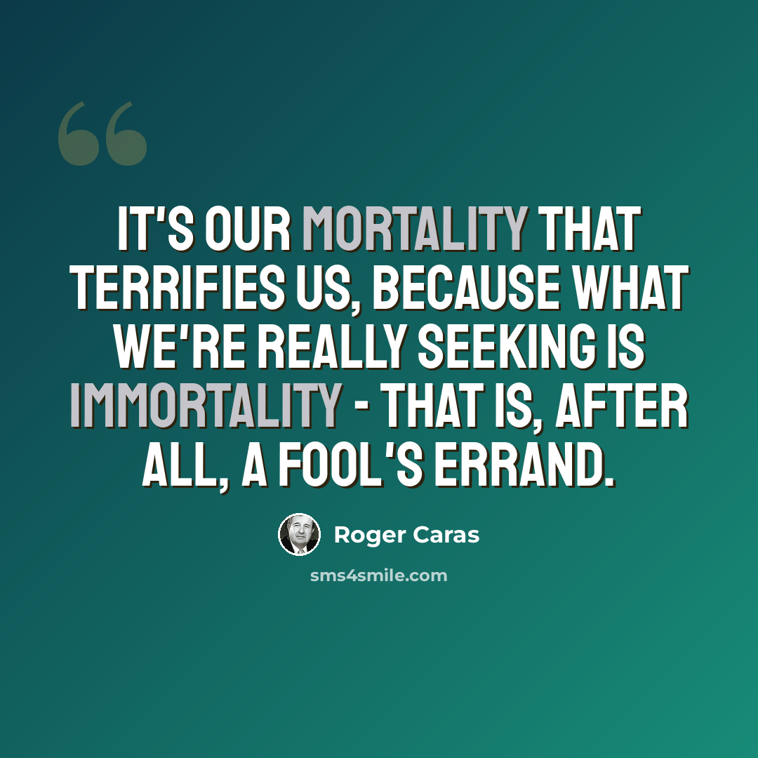 “It's our mortality that terrifies us, because what we're really seeking is immortality - that is, after all, a fool's errand.” quote by Roger Caras