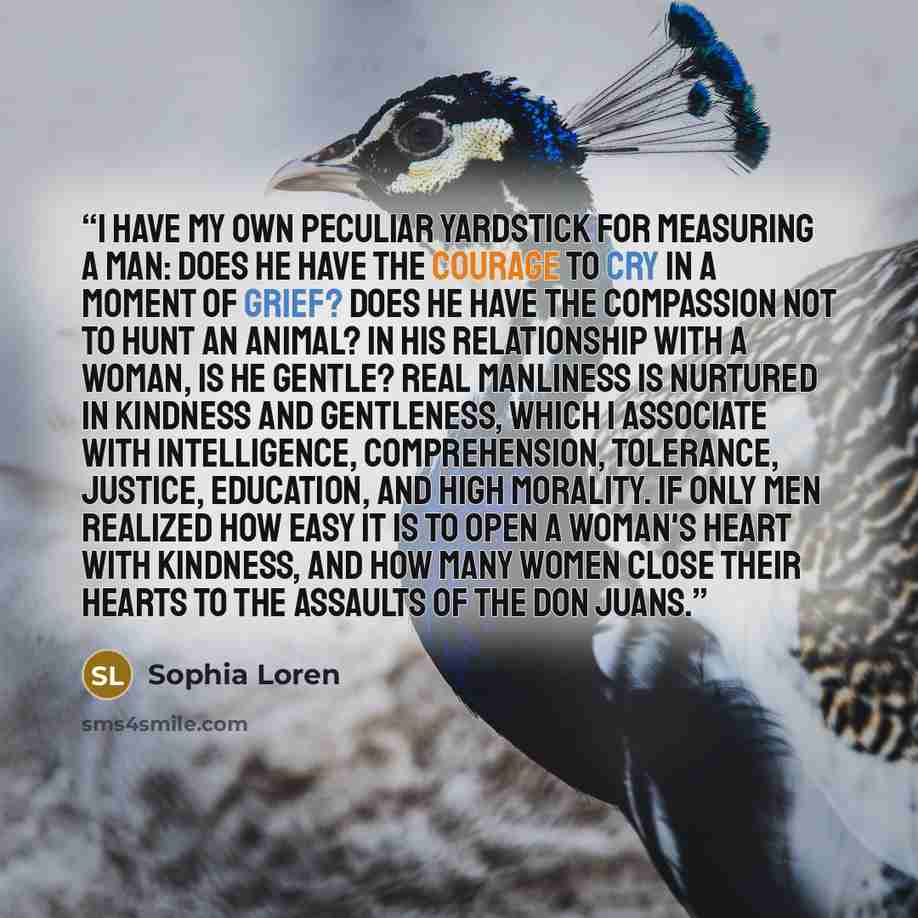 “I have my own peculiar yardstick for measuring a man: Does he have the courage to cry in a moment of grief? Does he have the compassion not to hunt an animal? In his relationship with a woman, is he gentle? Real manliness is nurtured in kindness and gentleness, which I associate with intelligence…” quote by Sophia Loren