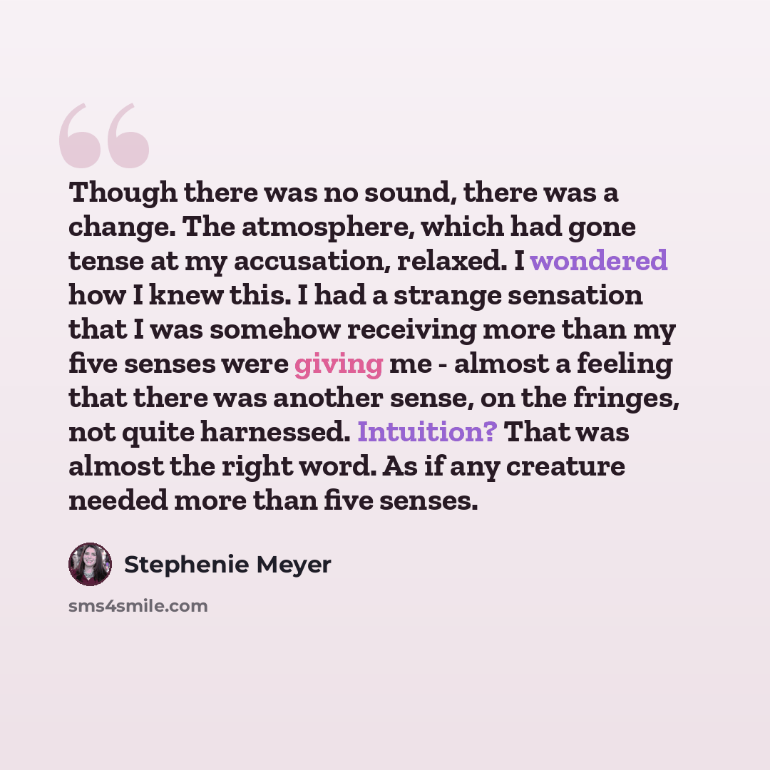 “Though there was no sound, there was a change. The atmosphere, which had gone tense at my accusation, relaxed. I wondered how I knew this. I had a strange sensation that I was somehow receiving more than my five senses were giving me - almost a feeling that there was another sense, on the fringes…” quote by Stephenie Meyer