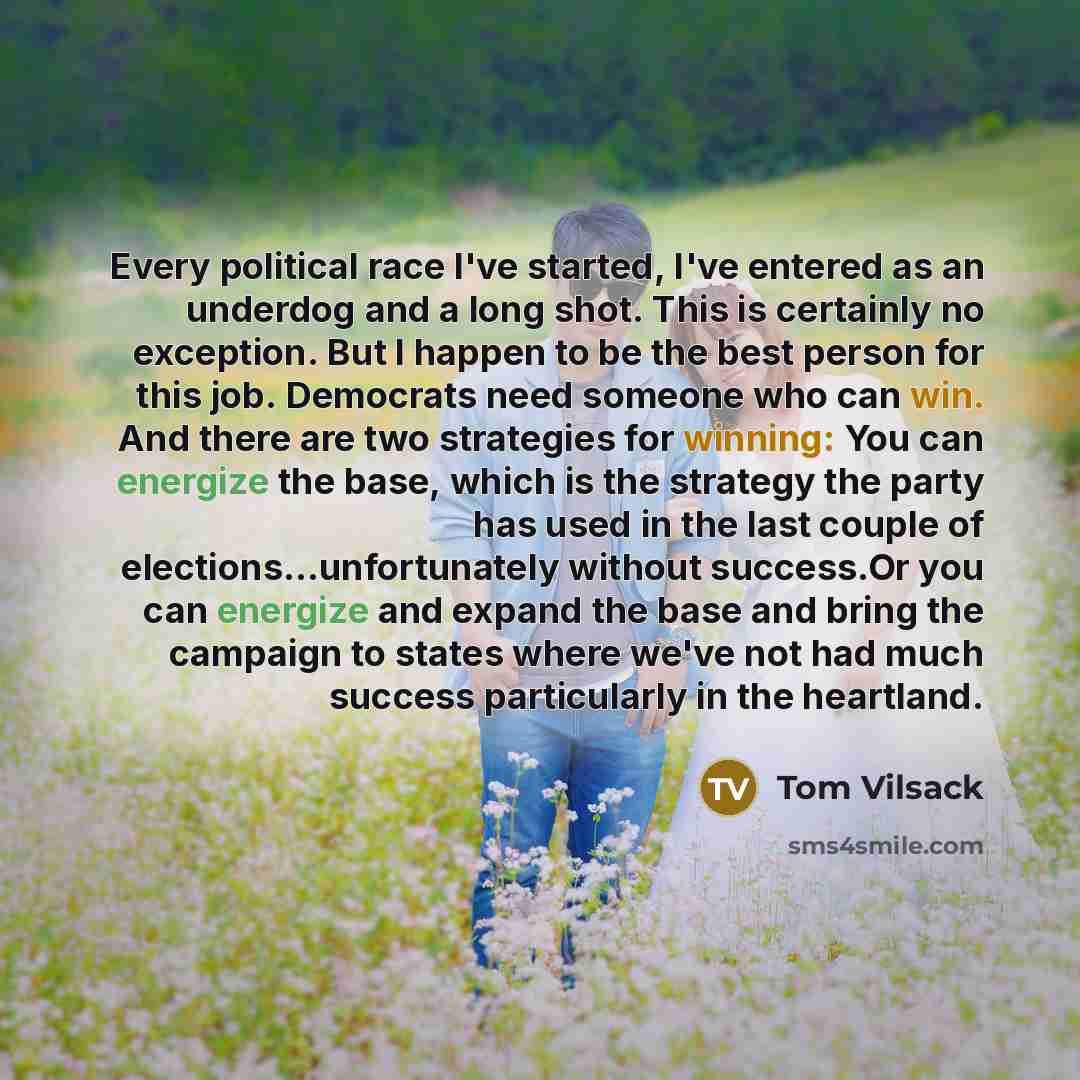 “Every political race I've started, I've entered as an underdog and a long shot. This is certainly no exception. But I happen to be the best person for this job. Democrats need someone who can win. And there are two strategies for winning: You can energize the base, which is the strategy the party…” quote by Tom Vilsack