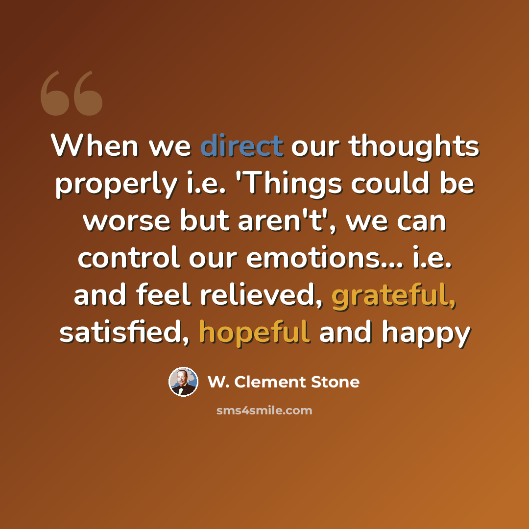 “When we direct our thoughts properly i.e. 'Things could be worse but aren't', we can control our emotions... i.e. and feel relieved, grateful, satisfied, hopeful and happy” quote by W. Clement Stone