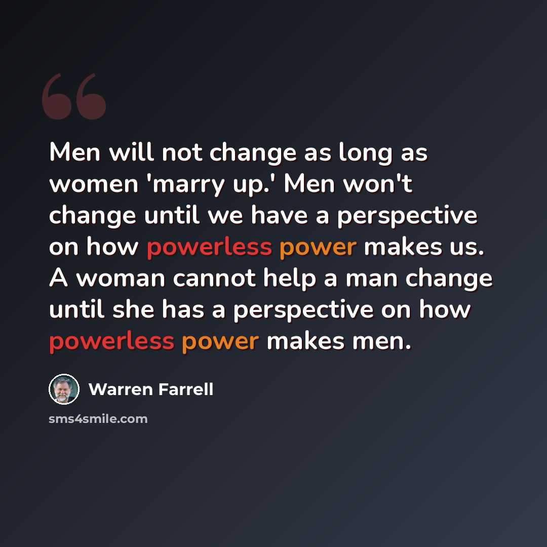 “Men will not change as long as women 'marry up.' Men won't change until we have a perspective on how powerless power makes us. A woman cannot help a man change until she has a perspective on how powerless power makes men.” quote by Warren Farrell