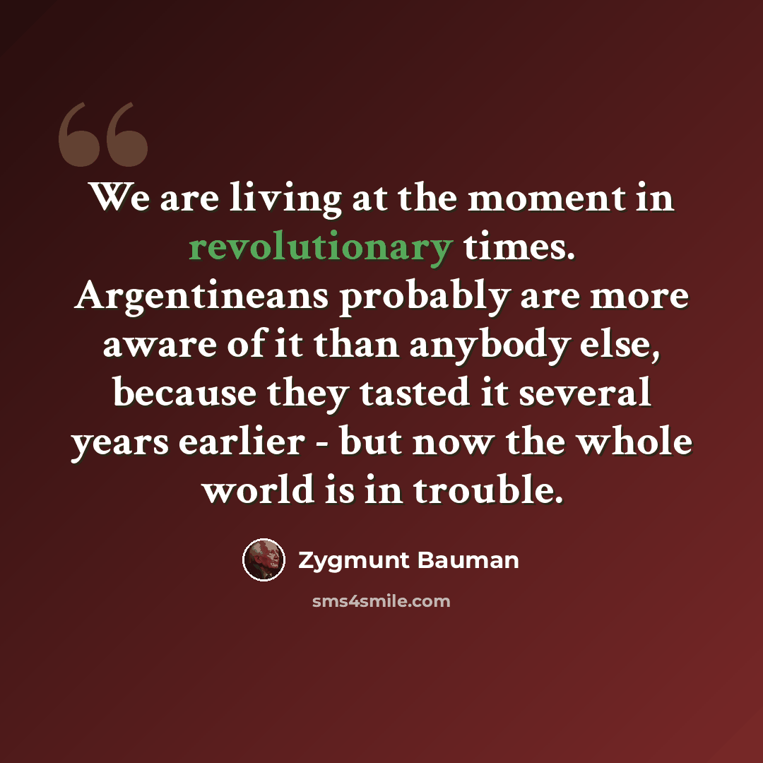 “We are living at the moment in revolutionary times. Argentineans probably are more aware of it than anybody else, because they tasted it several years earlier - but now the whole world is in trouble.” quote by Zygmunt Bauman