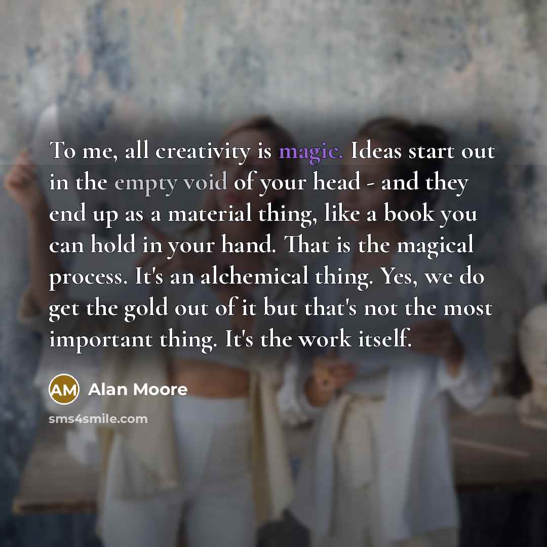 “To me, all creativity is magic. Ideas start out in the empty void of your head - and they end up as a material thing, like a book you can hold in your hand. That is the magical process. It's an alchemical thing. Yes, we do get the gold out of it but that's not the most important thing. It's the…” quote by Alan Moore