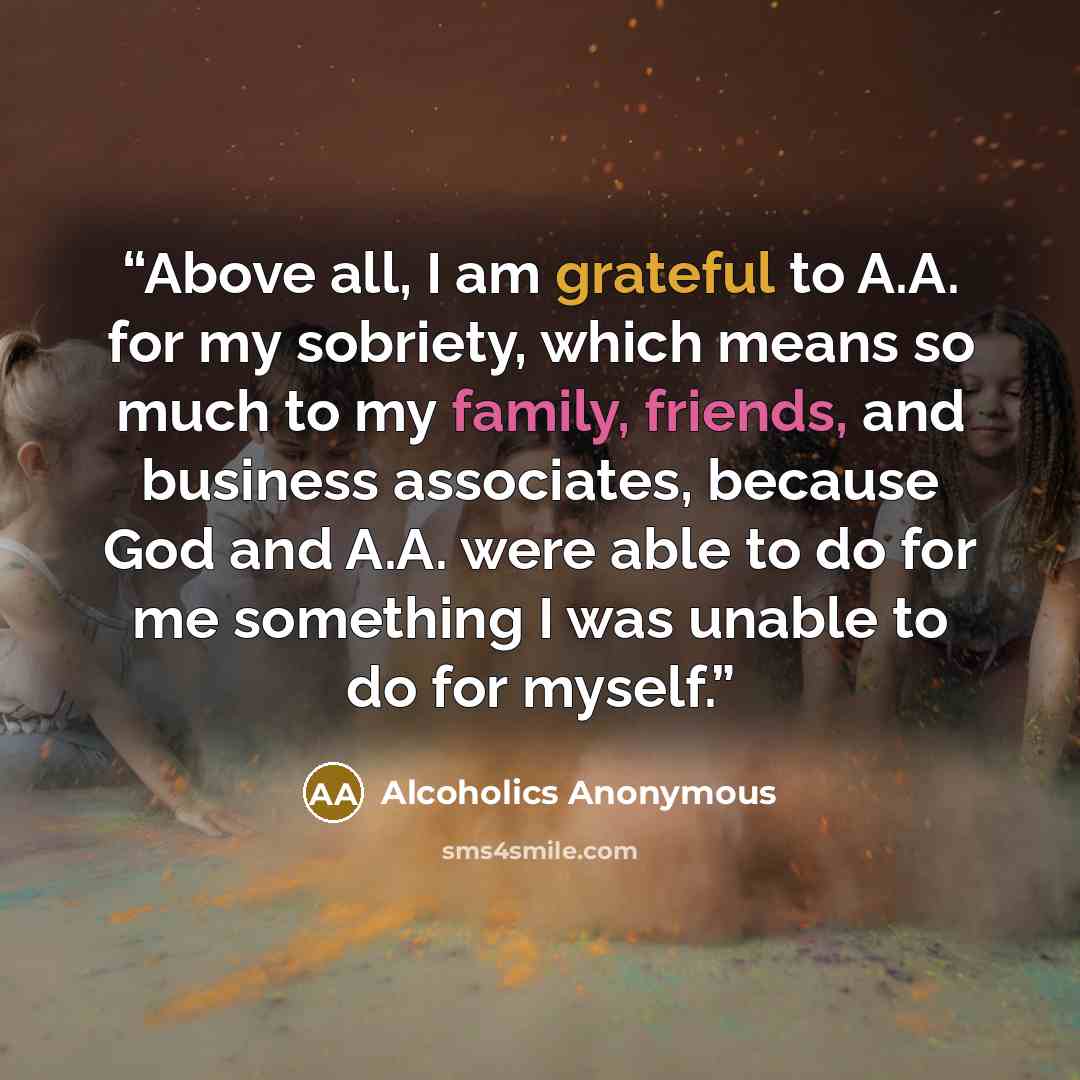 “Above all, I am grateful to A.A. for my sobriety, which means so much to my family, friends, and business associates, because God and A.A. were able to do for me something I was unable to do for myself.” quote by Alcoholics Anonymous