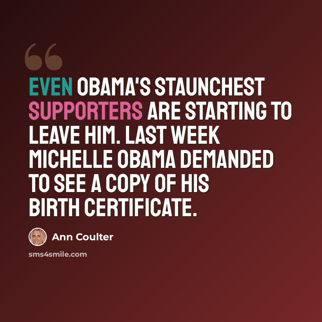 “Even Obama's staunchest supporters are starting to leave him. Last week Michelle Obama demanded to see a copy of his birth certificate.” quote by Ann Coulter