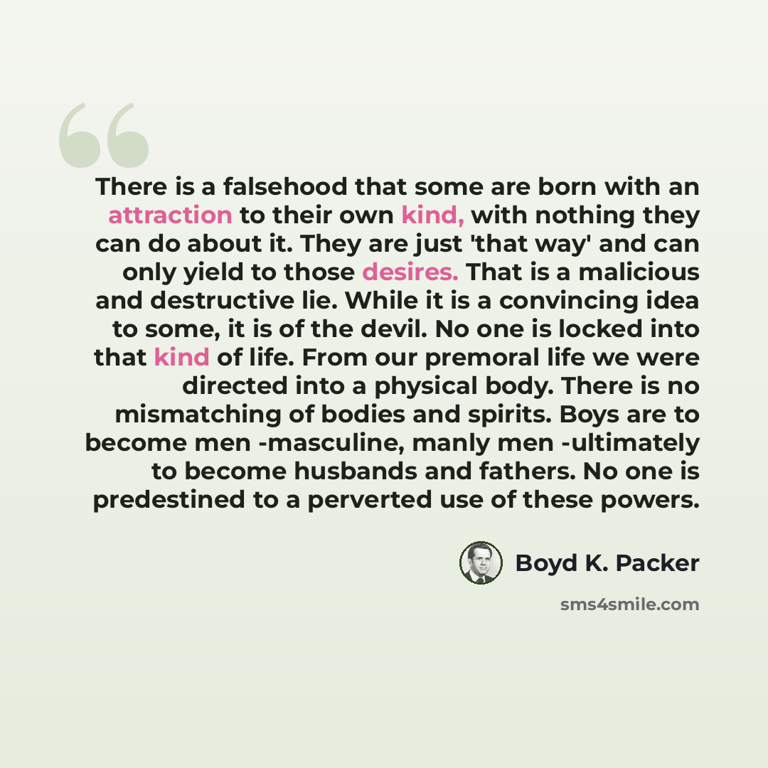 “There is a falsehood that some are born with an attraction to their own kind, with nothing they can do about it. They are just 'that way' and can only yield to those desires. That is a malicious and destructive lie. While it is a convincing idea to some, it is of the devil. No one is locked into…” quote by Boyd K. Packer