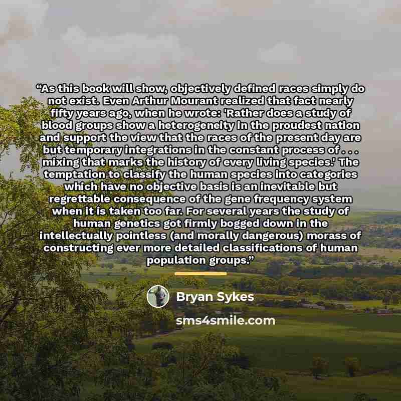 “As this book will show, objectively defined races simply do not exist. Even Arthur Mourant realized that fact nearly fifty years ago, when he wrote: 'Rather does a study of blood groups show a heterogeneity in the proudest nation and support the view that the races of the present day are but…” quote by Bryan Sykes