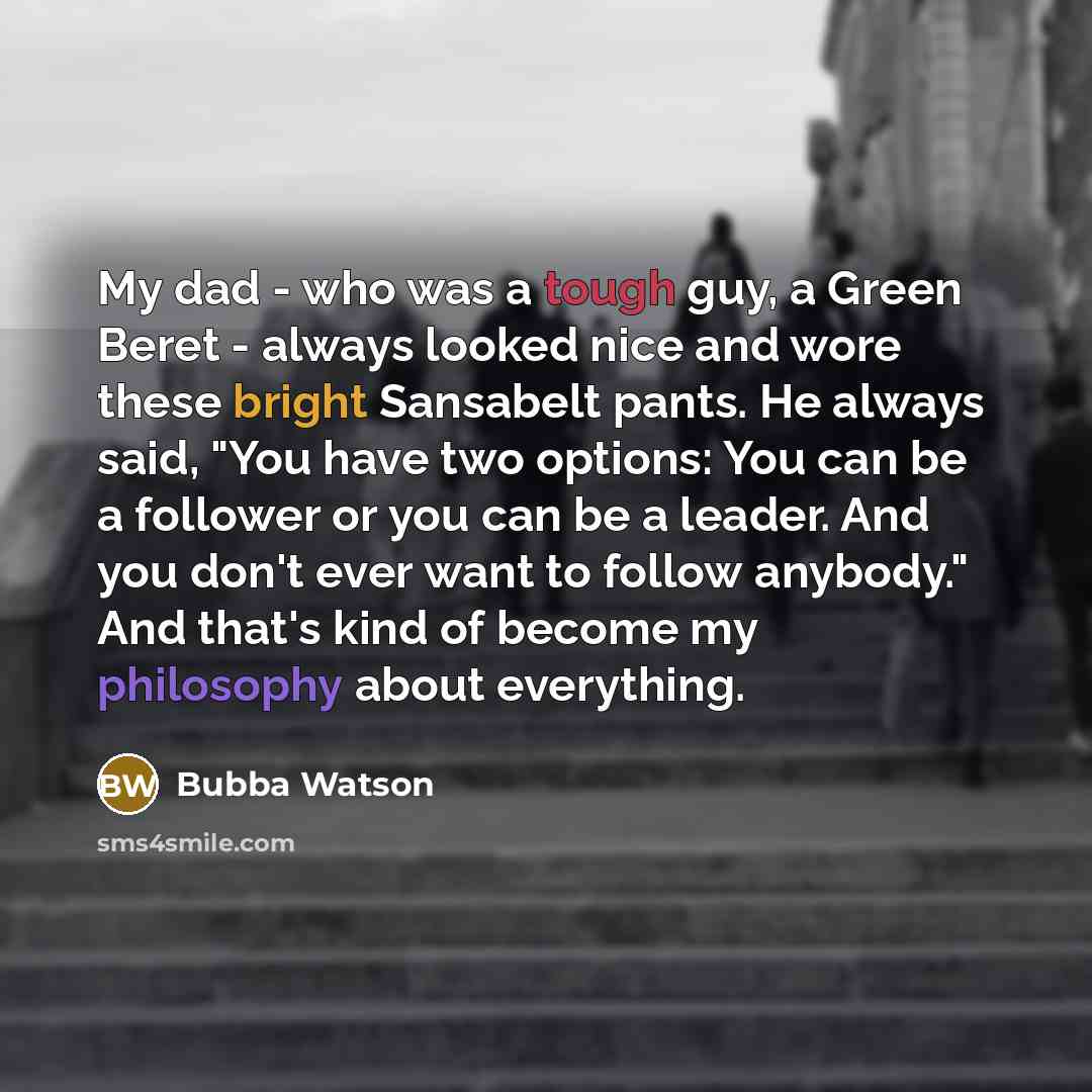 “My dad - who was a tough guy, a Green Beret - always looked nice and wore these bright Sansabelt pants. He always said, "You have two options: You can be a follower or you can be a leader. And you don't ever want to follow anybody." And that's kind of become my philosophy about everything.” quote by Bubba Watson