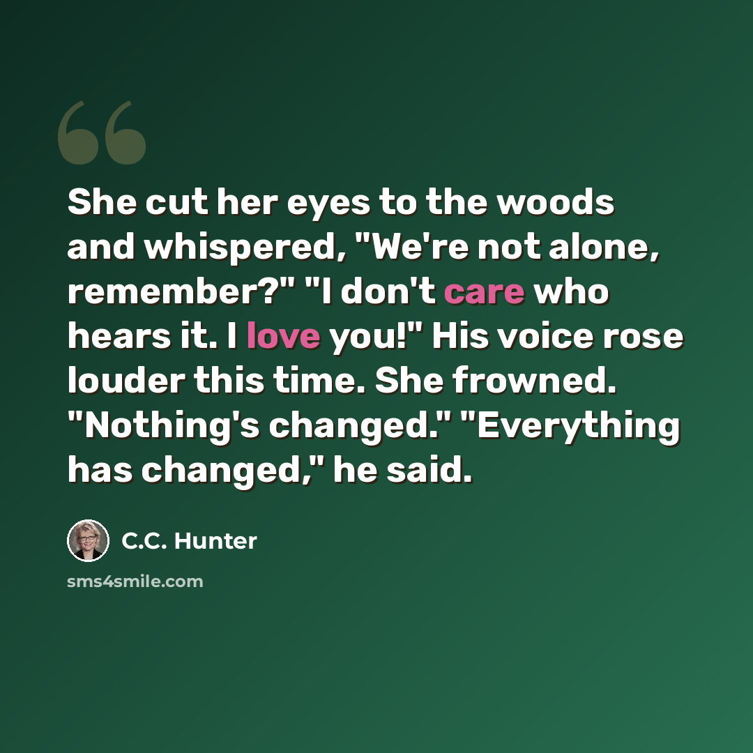 “She cut her eyes to the woods and whispered, "We're not alone, remember?" "I don't care who hears it. I love you!" His voice rose louder this time. She frowned. "Nothing's changed." "Everything has changed," he said.” quote by C.C. Hunter
