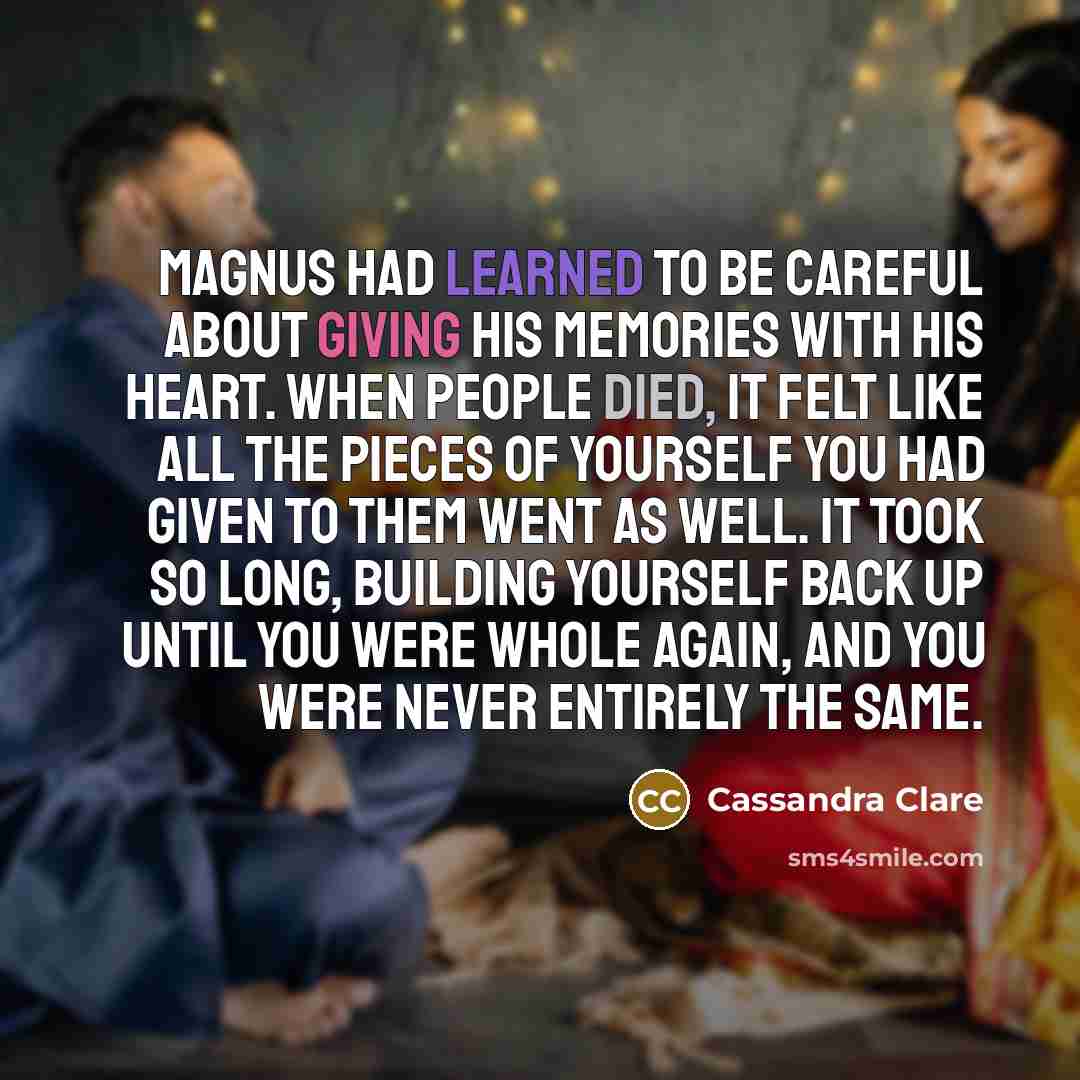 “Magnus had learned to be careful about giving his memories with his heart. When people died, it felt like all the pieces of yourself you had given to them went as well. It took so long, building yourself back up until you were whole again, and you were never entirely the same.” quote by Cassandra Clare