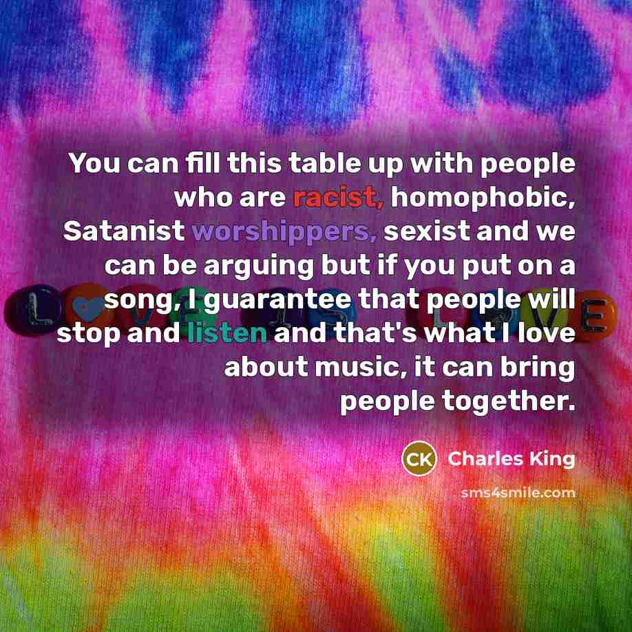 “You can fill this table up with people who are racist, homophobic, Satanist worshippers, sexist and we can be arguing but if you put on a song, I guarantee that people will stop and listen and that's what I love about music, it can bring people together.” quote by Charles King