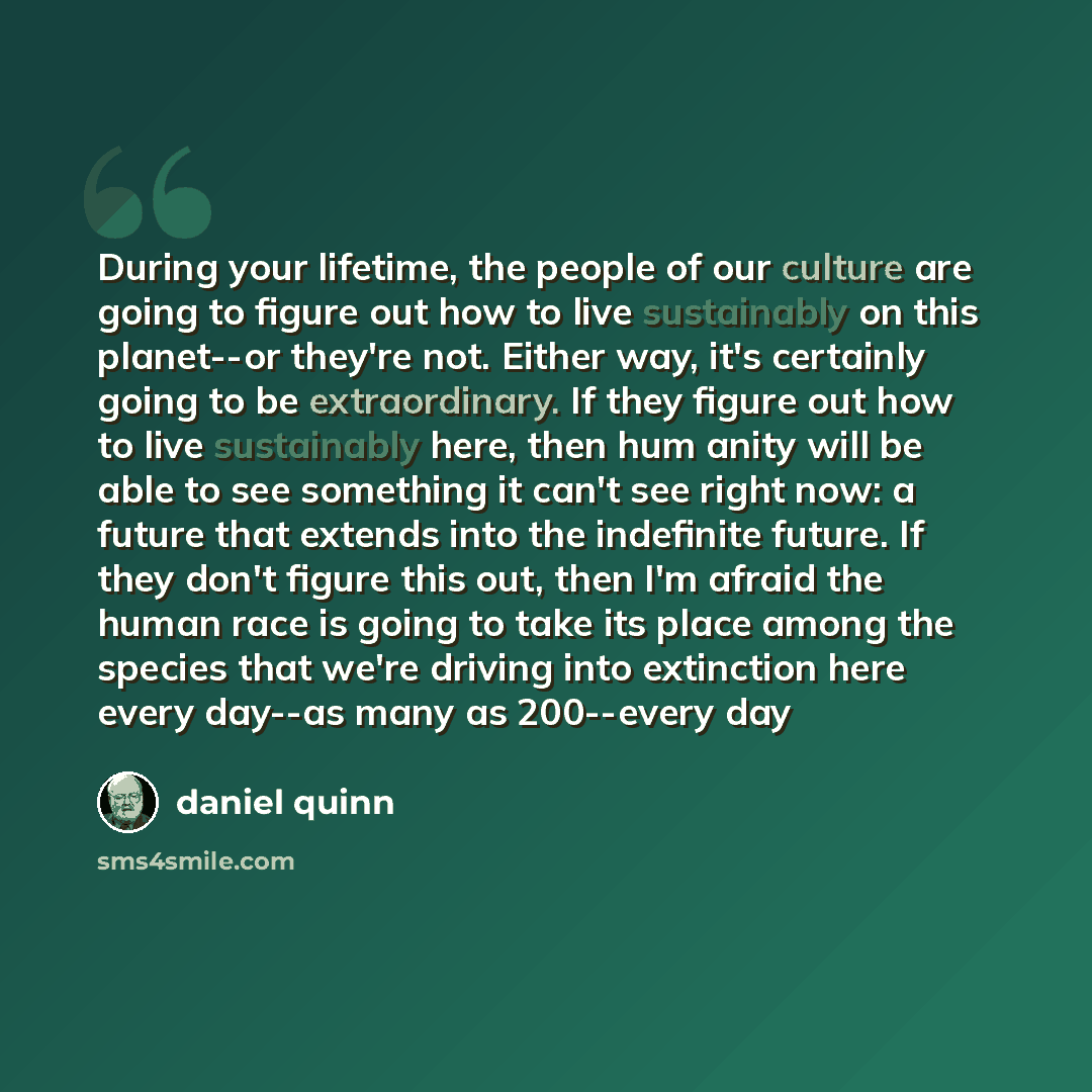 “During your lifetime, the people of our culture are going to figure out how to live sustainably on this planet--or they're not. Either way, it's certainly going to be extraordinary. If they figure out how to live sustainably here, then hum anity will be able to see something it can't see right…” quote by Daniel Quinn