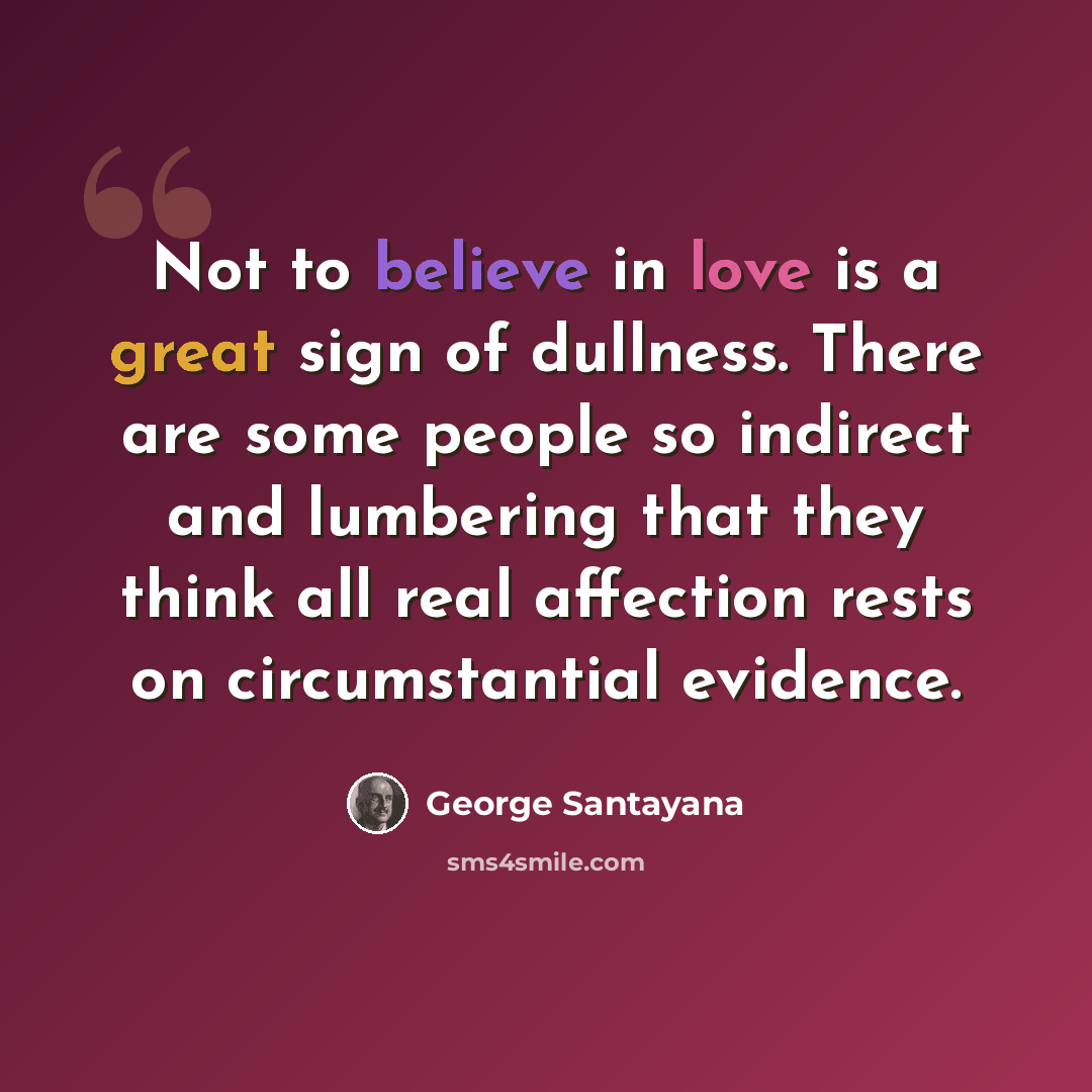 “Not to believe in love is a great sign of dullness. There are some people so indirect and lumbering that they think all real affection rests on circumstantial evidence.” quote by George Santayana