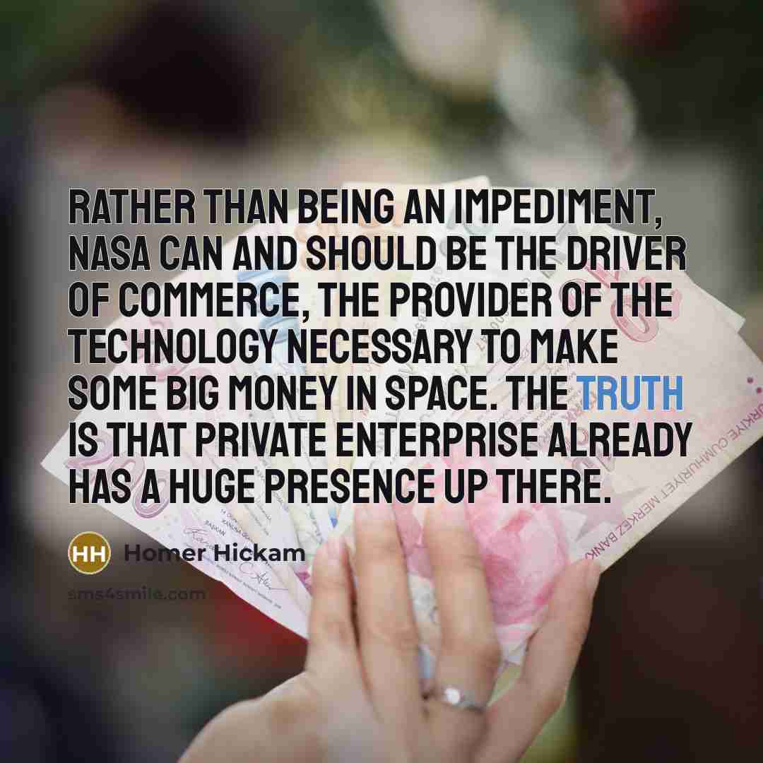“Rather than being an impediment, NASA can and should be the driver of commerce, the provider of the technology necessary to make some big money in space. The truth is that private enterprise already has a huge presence up there.” quote by Homer Hickam